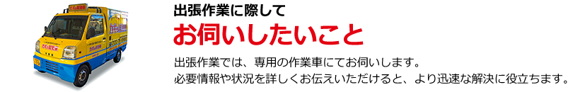 出張作業の際にお伺いしたいこと 出張作業では専用の作業者でお伺いします。必要情報や状況を詳しくお伝えいただけると、より迅速な解決に役立ちます。